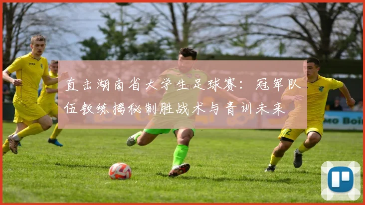 直击湖南省大学生足球赛:冠军队伍教练揭秘制胜战术与青训未来
