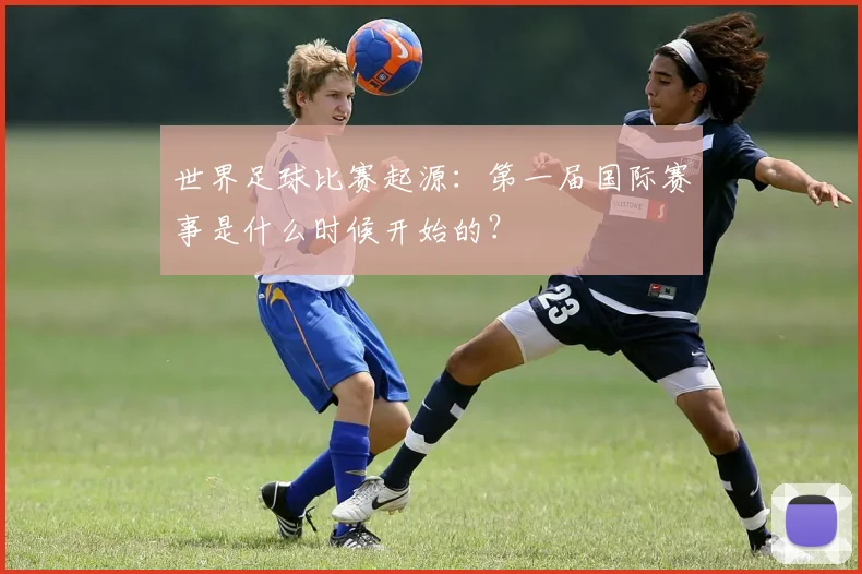 世界足球比赛起源：第一届国际赛事是什么时候开始的？
